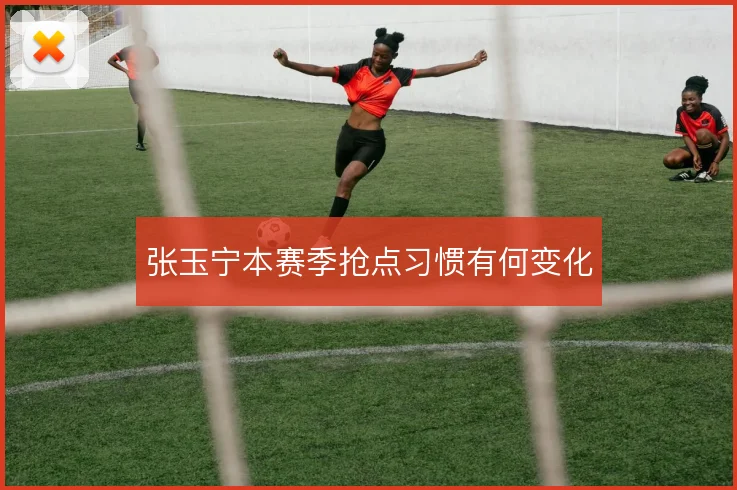 张玉宁本赛季抢点习惯有何变化