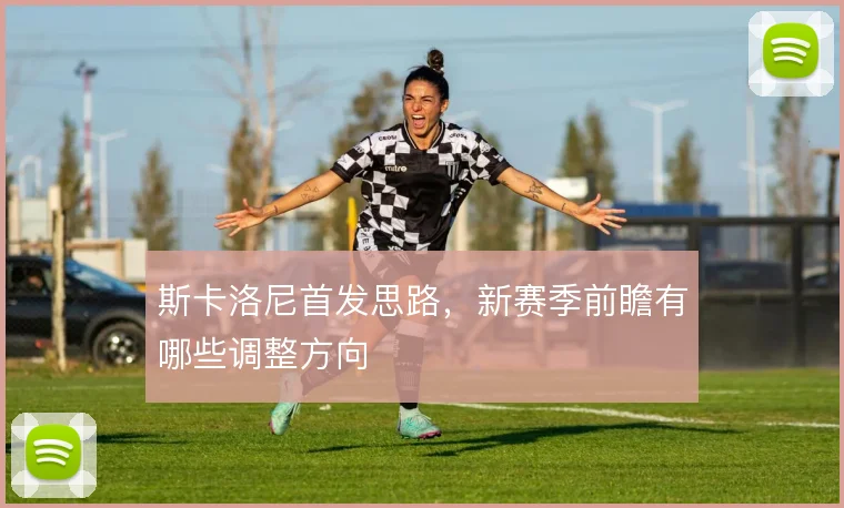 斯卡洛尼首发思路,新赛季前瞻有哪些调整方向