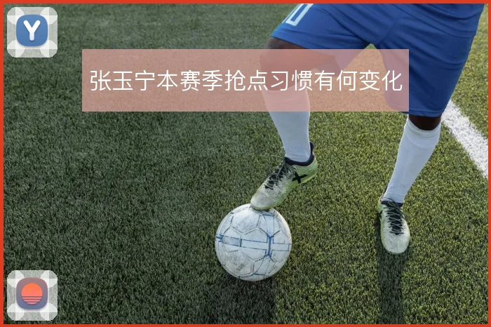 张玉宁本赛季抢点习惯有何变化