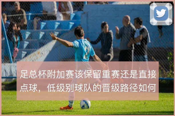 足总杯附加赛该保留重赛还是直接点球，低级别球队的晋级路径如何取舍