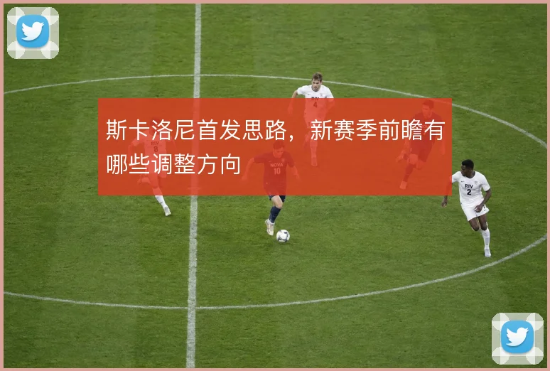 斯卡洛尼首发思路,新赛季前瞻有哪些调整方向