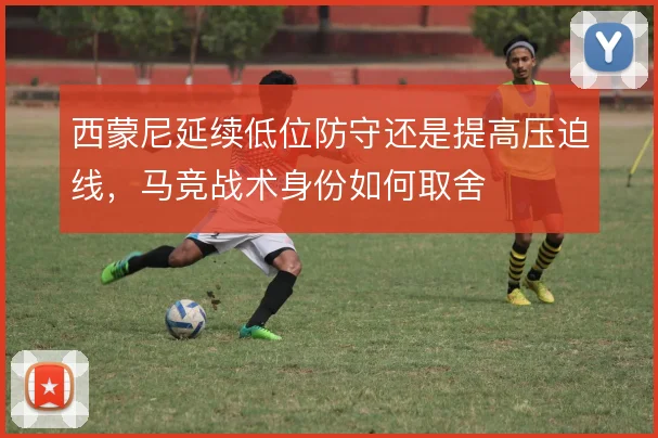 西蒙尼延续低位防守还是提高压迫线，马竞战术身份如何取舍