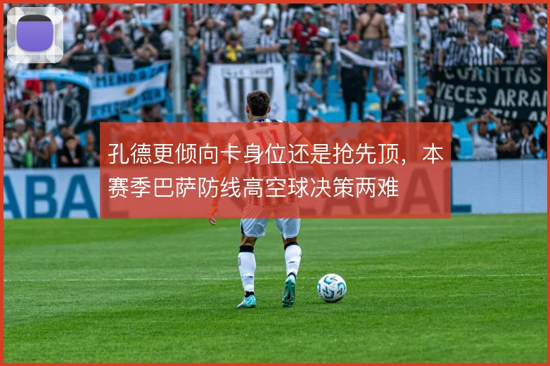 孔德更倾向卡身位还是抢先顶,本赛季巴萨防线高空球决策两难