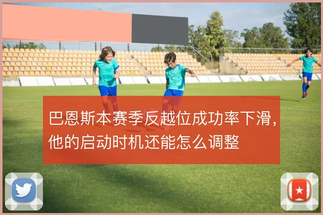 巴恩斯本赛季反越位成功率下滑，他的启动时机还能怎么调整