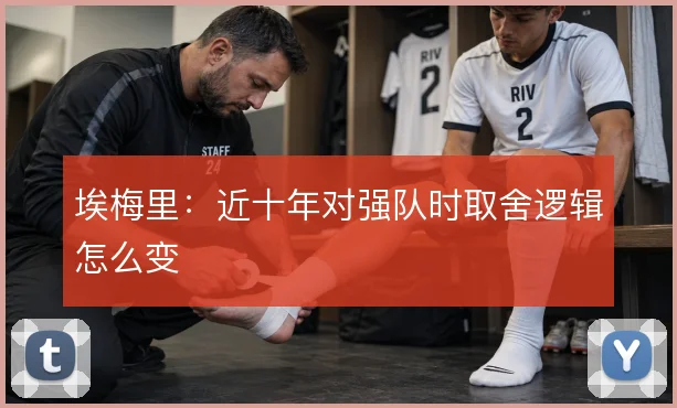 埃梅里：近十年对强队时取舍逻辑怎么变