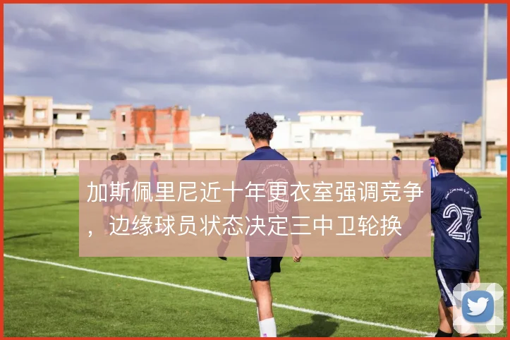 加斯佩里尼近十年更衣室强调竞争，边缘球员状态决定三中卫轮换