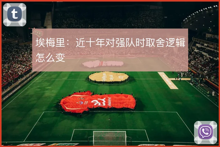 埃梅里：近十年对强队时取舍逻辑怎么变