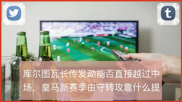 库尔图瓦长传发动能否直接越过中场，皇马新赛季由守转攻靠什么提速