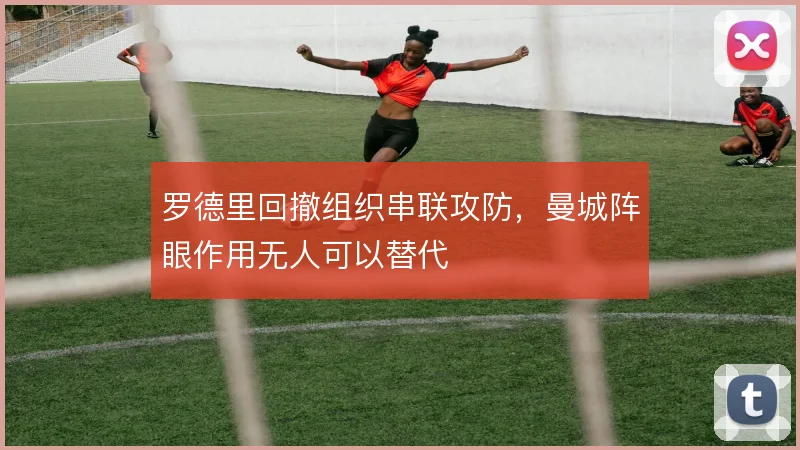 罗德里回撤组织串联攻防,曼城阵眼作用无人可以替代