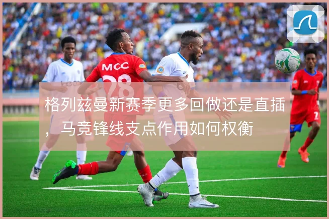 格列兹曼新赛季更多回做还是直插，马竞锋线支点作用如何权衡