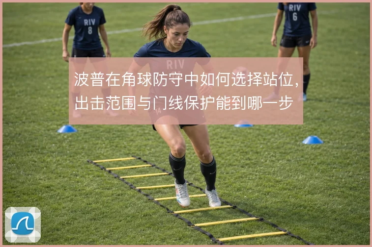 波普在角球防守中如何选择站位,出击范围与门线保护能到哪一步