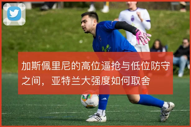 加斯佩里尼的高位逼抢与低位防守之间,亚特兰大强度如何取舍