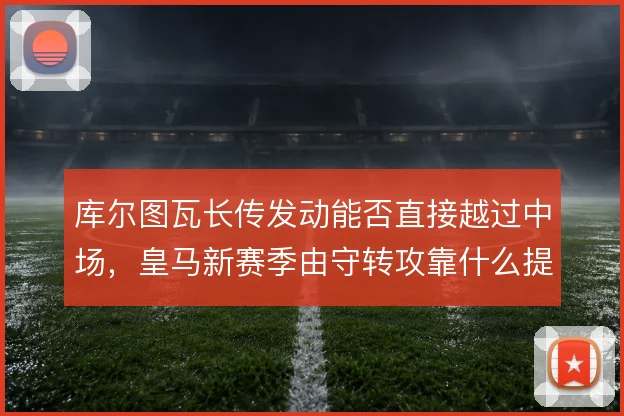 库尔图瓦长传发动能否直接越过中场，皇马新赛季由守转攻靠什么提速