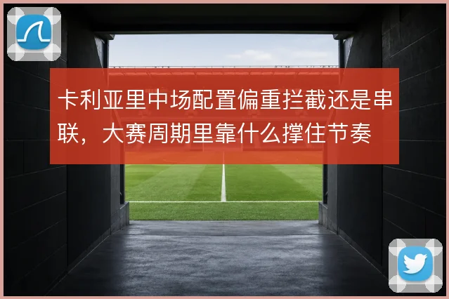 卡利亚里中场配置偏重拦截还是串联,大赛周期里靠什么撑住节奏